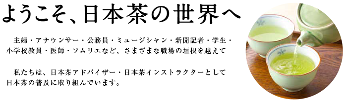 ようこそ、日本茶の世界へ
主婦・アナウンサー・公務員・ミュージシャン・新聞記者・小学校教員・医師・ソムリエなど、さまざまな職場の垣根を越えて
私たちは、日本茶アドバイザー・日本茶インストラクターとして日本茶の普及に取り組んでいます。